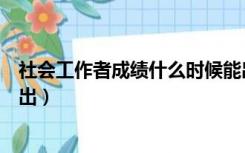 社会工作者成绩什么时候能出来（社会工作者成绩什么时候出）