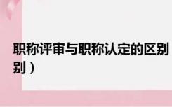 职称评审与职称认定的区别（职称认定和职称评审有什么区别）