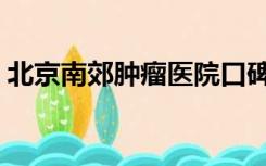 北京南郊肿瘤医院口碑（北京南郊肿瘤医院）