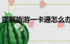 邯郸旅游一卡通怎么办理（邯郸旅游一卡通）