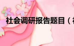 社会调研报告题目（社会调研报告怎么写）