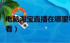 电脑淘宝直播在哪里看（电脑淘宝直播在哪里看）