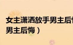 女主潇洒放手男主后悔的现言（女主潇洒放手男主后悔）