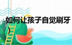 如何让孩子自觉刷牙（如何让孩子自觉做作业）