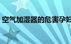 空气加湿器的危害孕妇（空气加湿器的危害）
