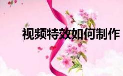 视频特效如何制作（视频特效怎么做）