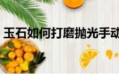 玉石如何打磨抛光手动（玉石如何打磨抛光）