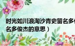 时光如川浪淘沙青史留名多俊杰一（时光如川浪淘沙青史留名多俊杰的意思）
