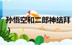 孙悟空和二郎神结拜（孙悟空和二郎神谁厉害）