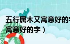 五行属木又寓意好的字关于女生（五行属木又寓意好的字）