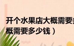 开个水果店大概需要多少资金（开个水果店大概需要多少钱）