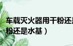 车载灭火器用干粉还是泡沫（车载灭火器用干粉还是水基）