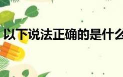 以下说法正确的是什么（以下说法正确的是）