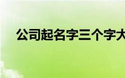 公司起名字三个字大全（公司起名字库）