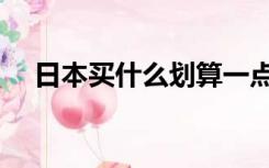 日本买什么划算一点（日本买什么划算）