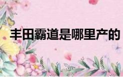 丰田霸道是哪里产的（丰田霸道是哪款车）