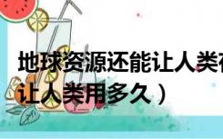 地球资源还能让人类存活多久（地球资源还能让人类用多久）