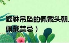 貔貅吊坠的佩戴头朝上还是朝下（貔貅吊坠的佩戴禁忌）