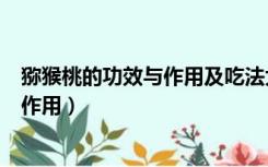 猕猴桃的功效与作用及吃法大全（猕猴桃的功效与作用及副作用）