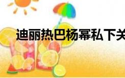 迪丽热巴杨幂私下关系（迪丽热巴杨幂）