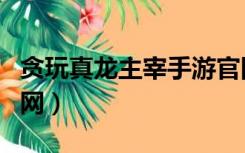 贪玩真龙主宰手游官网下载（贪玩真龙主宰官网）