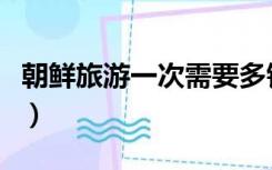朝鲜旅游一次需要多钱（朝鲜旅游一次多少钱）