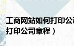 工商网站如何打印公司章程（如何在工商网上打印公司章程）