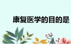 康复医学的目的是（康复医学的目的）