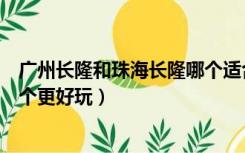 广州长隆和珠海长隆哪个适合孩子（广州长隆和珠海长隆哪个更好玩）