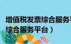 增值税发票综合服务平台进不去（增值税发票综合服务平台）
