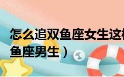 怎么追双鱼座女生这样追容易许多（怎么追双鱼座男生）
