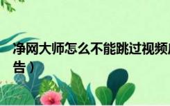 净网大师怎么不能跳过视频广告了（净网大师怎么不能去广告）