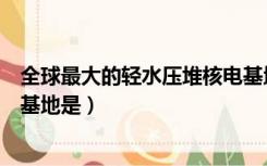 全球最大的轻水压堆核电基地是（全球最大的轻水压堆核电基地是）