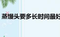 蒸馒头要多长时间最好（蒸馒头要多长时间）