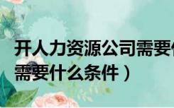 开人力资源公司需要什么证（开人力资源公司需要什么条件）