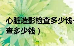 心脏造影检查多少钱一次有医保（心脏造影检查多少钱）