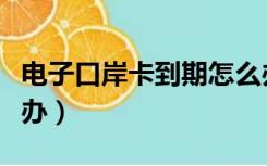 电子口岸卡到期怎么办（电子口岸卡到期怎么办）