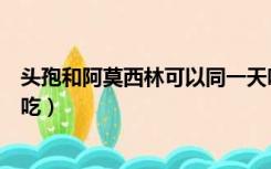 头孢和阿莫西林可以同一天吃吗（头孢和阿莫西林可以同时吃）