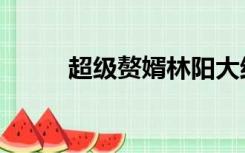 超级赘婿林阳大结局（超级赘婿）