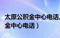 太原公积金中心电话人工服务电话（太原公积金中心电话）