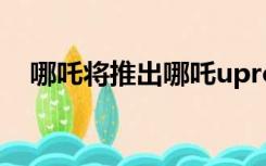 哪吒将推出哪吒upro车型（哪吒将依依）