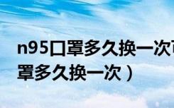 n95口罩多久换一次可以洗了再用吗（n95口罩多久换一次）