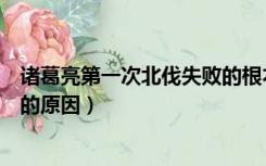 诸葛亮第一次北伐失败的根本原因（诸葛亮第一次北伐失败的原因）