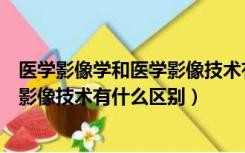 医学影像学和医学影像技术有什么不同（医学影像学和医学影像技术有什么区别）