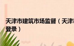 天津市建筑市场监督（天津市建筑市场监管与信用信息平台登录）