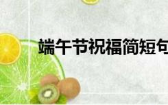 端午节祝福简短句（端午节祝贺词）