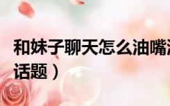 和妹子聊天怎么油嘴滑舌（和妹子聊天怎么找话题）