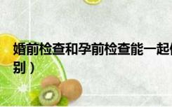 婚前检查和孕前检查能一起做吗（婚前检查和孕前检查的区别）