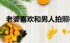 老婆喜欢和男人拍照视频（老婆喜欢和多人日）