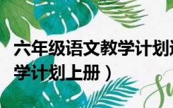 六年级语文教学计划进度安排（六年级语文教学计划上册）